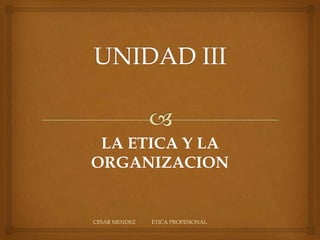 UNIDAD III CESAR MENDEZ            ETICA PROFESIONAL LA ETICA Y LA ORGANIZACION 