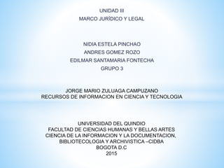 UNIDAD III
MARCO JURÍDICO Y LEGAL
NIDIA ESTELA PINCHAO
ANDRES GOMEZ ROZO
EDILMAR SANTAMARIA FONTECHA
GRUPO 3
UNIVERSIDAD DEL QUINDIO
FACULTAD DE CIENCIAS HUMANAS Y BELLAS ARTES
CIENCIA DE LA INFORMACION Y LA DOCUMENTACION,
BIBLIOTECOLOGIA Y ARCHIVISTICA –CIDBA
BOGOTA D.C
2015
JORGE MARIO ZULUAGA CAMPUZANO
RECURSOS DE INFORMACION EN CIENCIA Y TECNOLOGIA
 
