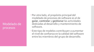 Modelado de 
procesos 
Por otro lado, el propósito principal del 
modelado de procesos de software es el de 
guiar, controlar y gestionar las actividades 
dedicadas al desarrollo y mantenimiento de 
software. 
Este tipo de modelos contribuyen a aumentar 
el nivel de confianza en la calidad del software 
entre los miembros del grupo de desarrollo. 
 