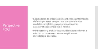 Perspectiva 
FOCI 
Los modelos de procesos que contienen la información 
definida por estas perspectivas son considerados 
modelos completos, ya que proporcionan las 
características esenciales del mismo. 
Para obtener y analizar las actividades que se llevan a 
cabo en un proceso es necesario aplicar una 
metodología adecuada. 
 