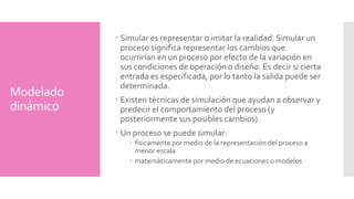 Modelado 
dinámico 
Simular es representar o imitar la realidad. Simular un 
proceso significa representar los cambios que 
ocurrirían en un proceso por efecto de la variación en 
sus condiciones de operación o diseño. Es decir si cierta 
entrada es especificada, por lo tanto la salida puede ser 
determinada. 
Existen técnicas de simulación que ayudan a observar y 
predecir el comportamiento del proceso (y 
posteriormente sus posibles cambios). 
Un proceso se puede simular: 
 físicamente por medio de la representación del proceso a 
menor escala 
matemáticamente por medio de ecuaciones o modelos 
 