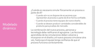 Modelado 
dinámico 
¿Cuándo es necesario simular físicamente un proceso o 
parte de él? 
Cuando aún no se dispone de ecuaciones que 
representen al proceso o parte de él en forma confiable. 
Cuando el proceso tiene equipos de nuevo diseño. 
Cuando se desean producir cantidades considerables de 
producto para pruebas de mercado. 
La combinación del nuevo proceso, personas y 
tecnología debe ratificarse al agruparse. Las lecciones 
aprendidas de las simulaciones deben volverse a 
incorporar en el diseño y el nuevo proceso simularse otra 
vez, hasta que el equipo tenga confianza de que el 
proceso funciona correctamente. 
 