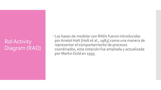 Rol Activity 
Diagram(RAD) 
Las bases de modelar con RADs fueron introducidas 
por Anatol Holt [Holt et al., 1983] como una manera de 
representar el comportamiento de procesos 
coordinados, esta notación fue ampliada y actualizada 
por Martin Ould en 1995. 
 