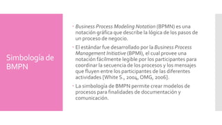 Simbología de 
BMPN 
Modelar procesos organizacionales con BPMN es 
importante debido a los siguientes aspectos: 
BPMN es un estándar internacional de modelado de 
procesos aceptado por la comunidad. 
BPMN es independiente de cualquier metodología de 
modelado de procesos. 
BPMN crea un puente estandarizado para disminuir la 
brecha entre los procesos de negocio y la implementación 
de estos. 
BPMN permite modelar los procesos de una manera 
unificada y estandarizada permitiendo un entendimiento a 
todas las personas de una organización. 
Business Process Diagram (BPD) con el estándar BPMN. 
 