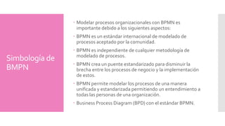 Simbología de 
elementos 
Flow Objects 
Definen los procesos por completo. Los tres objetos de 
flujo son: 
Objeto Descripción Figura 
Event 
Sucede dentro de un proceso de negocio. estos 
eventos afectan al flujo del proceso y tienen 
una causa o un impacto. Existen tres tipos de 
eventos: Inicial, Intermedio y Final. 
Activity 
Término genérico para un trabajo ejecutado. 
Puede ser un proceso de negocio, un proceso 
secundario o una tarea. 
Gateway 
Representa decisiones, bifurcaciones de las 
fusiones o uniones dentro del diagrama. 
 