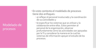 Modelado de 
procesos 
En este contexto el modelado de procesos 
tiene dos enfoques: 
a) reflejar el personal involucrado y la coordinación 
de sus actividades y 
b) especificar los sistemas que se utilizan y la 
colaboración entre ellos. Estos permiten al 
personal de la organización, observar 
profundamente cómo las actividades son apoyadas 
por la TI y considerar la manera en la cual los 
sistemas de información apoyan el estudio de los 
procesos. 
 