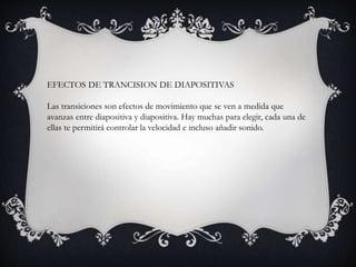 EFECTOS DE TRANCISION DE DIAPOSITIVAS
Las transiciones son efectos de movimiento que se ven a medida que
avanzas entre diapositiva y diapositiva. Hay muchas para elegir, cada una de
ellas te permitirá controlar la velocidad e incluso añadir sonido.
 