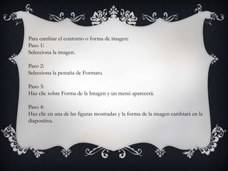 Para cambiar el contorno o forma de imagen:
Paso 1:
Selecciona la imagen.
Paso 2:
Selecciona la pestaña de Formato.
Paso 3:
Haz clic sobre Forma de la Imagen y un menú aparecerá.
Paso 4:
Haz clic en una de las figuras mostradas y la forma de la imagen cambiará en la
diapositiva.
 