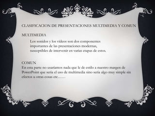 CLASIFICACION DE PRESENTACIONES MULTIMEDIA Y COMUN
MULTIMEDIA
COMUN
En esta parte no usaríamos nada que le de estilo a nuestro margen de
PowerPoint que seria el uso de multimedia sino seria algo muy simple sin
efectos u otras cosas etc……
Los sonidos y los vídeos son dos componentes
importantes de las presentaciones modernas,
susceptibles de intervenir en varias etapas de estos.
 