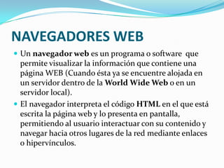 NAVEGADORES WEBUn navegador web es un programa o software  que permite visualizar la información que contiene una página WEB (Cuando ésta ya se encuentre alojada en un servidor dentro de la World Wide Web o en un servidor local).El navegador interpreta el código HTML en el que está escrita la página web y lo presenta en pantalla, permitiendo al usuario interactuar con su contenido y navegar hacia otros lugares de la red mediante enlaces o hipervínculos.