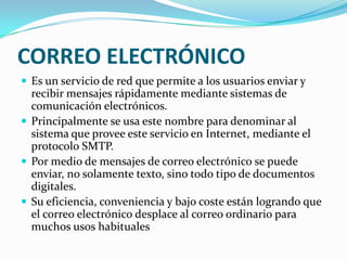 CORREO ELECTRÓNICOEs un servicio de red que permite a los usuarios enviar y recibir mensajes rápidamente mediante sistemas de comunicación electrónicos. Principalmente se usa este nombre para denominar al sistema que provee este servicio en Internet, mediante el protocolo SMTP. Por medio de mensajes de correo electrónico se puede enviar, no solamente texto, sino todo tipo de documentos digitales. Su eficiencia, conveniencia y bajo coste están logrando que el correo electrónico desplace al correo ordinario para muchos usos habituales