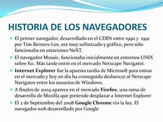 HISTORIA DE LOS NAVEGADORES El primer navegador, desarrollado en el CERN entre 1990 y 1991 por Tim Berners-Lee, era muy sofisticado y gráfico, pero sólo funcionaba en estaciones NeXT.El navegador Mosaic, funcionaba inicialmente en entornos UNIX sobre X11. Más tarde entró en el mercado Netscape Navigator.Internet Explorerfue la apuesta tardía de Microsoft para entrar en el mercado y hoy en día ha conseguido desbancar al Netscape Navigator entre los usuarios de Windows.A finales de 2004 aparece en el mercado Firefox, una rama de desarrollo de Mozilla que pretende desplazar a Internet ExplorerEl 2 de Septiembre del 2008 Google Chrome vio la luz. El navegador web desarrollado por Google