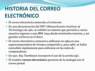 HISTORIA DEL CORREO ELECTRÓNICOEl correo electrónico antecede a la InternetEn una demostración del MIT (Massachusetts Institute of Technology) de 1961, se exhibió un sistema que permitía a varios usuarios ingresar a una IBM 7094 desde terminales remotas, y así guardar archivos en el discoEl correo electrónico comenzó a utilizarse en 1965 en una supercomputadora de tiempocompartido y, para 1966, se había extendido rápidamente para utilizarse en las redes de computadoras.En 1971, RayTomlinson incorporó el uso de la arroba (@).El nombre correo electrónico proviene de la analogía con el correo postal
