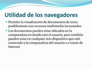 Utilidad de los navegadoresPermitir la visualización de documentos de texto, posiblemente con recursos multimedia incrustadosLos documentos pueden estar ubicados en la computadora en donde está el usuario, pero también pueden estar en cualquier otro dispositivo que esté conectado a la computadora del usuario o a través de Internet