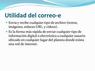 Utilidad del correo-e Envía y recibe cualquier tipo de archivo (textos, imágenes, enlaces URL, y videos).Es la forma más rápida de enviar cualquier tipo de información digital o electrónica a cualquier usuario ubicado en cualquier lugar del planeta donde exista una red de internet.