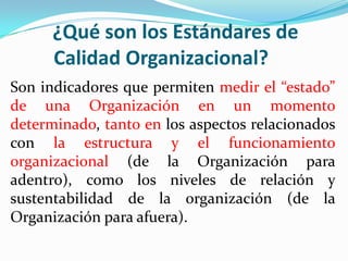 ¿Qué son los Estándares de
      Calidad Organizacional?
Son indicadores que permiten medir el “estado”
de una Organización en un momento
determinado, tanto en los aspectos relacionados
con la estructura y el funcionamiento
organizacional (de la Organización para
adentro), como los niveles de relación y
sustentabilidad de la organización (de la
Organización para afuera).
 