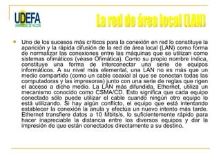    Uno de los sucesos más críticos para la conexión en red lo constituye la
    aparición y la rápida difusión de la red de área local (LAN) como forma
    de normalizar las conexiones entre las máquinas que se utilizan como
    sistemas ofimáticos (véase Ofimática). Como su propio nombre indica,
    constituye una forma de interconectar una serie de equipos
    informáticos. A su nivel más elemental, una LAN no es más que un
    medio compartido (como un cable coaxial al que se conectan todas las
    computadoras y las impresoras) junto con una serie de reglas que rigen
    el acceso a dicho medio. La LAN más difundida, Ethernet, utiliza un
    mecanismo conocido como CSMA/CD. Esto significa que cada equipo
    conectado sólo puede utilizar el cable cuando ningún otro equipo lo
    está utilizando. Si hay algún conflicto, el equipo que está intentando
    establecer la conexión la anula y efectúa un nuevo intento más tarde.
    Ethernet transfiere datos a 10 Mbits/s, lo suficientemente rápido para
    hacer inapreciable la distancia entre los diversos equipos y dar la
    impresión de que están conectados directamente a su destino.
 