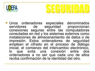    Unos ordenadores especiales denominados
    servidores      de    seguridad     proporcionan
    conexiones seguras entre las computadoras
    conectadas en red y los sistemas externos como
    instalaciones de almacenamiento de datos o de
    impresión. Estos ordenadores de seguridad
    emplean el cifrado en el proceso de diálogo
    inicial, el comienzo del intercambio electrónico,
    lo que evita una conexión entre dos
    ordenadores a no ser que cada uno de ellos
    reciba confirmación de la identidad del otro.
 