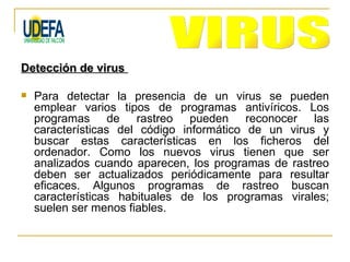 Detección de virus

   Para detectar la presencia de un virus se pueden
    emplear varios tipos de programas antivíricos. Los
    programas de rastreo pueden reconocer las
    características del código informático de un virus y
    buscar estas características en los ficheros del
    ordenador. Como los nuevos virus tienen que ser
    analizados cuando aparecen, los programas de rastreo
    deben ser actualizados periódicamente para resultar
    eficaces. Algunos programas de rastreo buscan
    características habituales de los programas virales;
    suelen ser menos fiables.
 