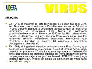 HISTORIA

   En 1949, el matemático estadounidense de origen húngaro John
    von Neumann, en el Instituto de Estudios Avanzados de Princeton
    (Nueva Jersey), planteó la posibilidad teórica de que un programa
    informático se reprodujera. Esta teoría se comprobó
    experimentalmente en la década de 1950 en los Bell Laboratories,
    donde se desarrolló un juego llamado Core Wars en el que los
    jugadores creaban minúsculos programas informáticos que
    atacaban y borraban el sistema del oponente e intentaban
    propagarse a través de él.
   En 1983, el ingeniero eléctrico estadounidense Fred Cohen, que
    entonces era estudiante universitario, acuñó el término "virus" para
    describir un programa informático que se reproduce a sí mismo. En
    1985 aparecieron los primeros caballos de Troya, disfrazados como
    un programa de mejora de gráficos llamado EGABTR y un juego
    llamado NUKE-LA. Pronto les siguió un sinnúmero de virus cada
    vez más complejos.
 