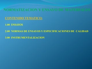 CONTENIDO TEMATICO:
1.00 ENSAYOS
2.00 NORMAS DE ENSAYOS Y ESPECIFICACIONES DE CALIDAD
3.00 INSTRUMENTALIZACION
NORMATIZACION Y ENSAYO DE MATERIALES
 
