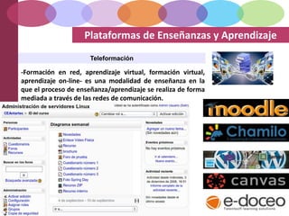 Plataformas de Enseñanzas y Aprendizaje
Teleformación
-Formación en red, aprendizaje virtual, formación virtual,
aprendizaje on-line- es una modalidad de enseñanza en la
que el proceso de enseñanza/aprendizaje se realiza de forma
mediada a través de las redes de comunicación.
 