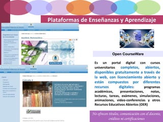 Plataformas de Enseñanzas y Aprendizaje
Open CourseWare
Es un portal digital con cursos
universitarios completos, abiertos,
disponibles gratuitamente a través de
la web, con licenciamiento abierto y
están compuestos por diferentes
recursos digitales: programas
académicos, presentaciones, notas,
lecturas, tareas, exámenes, simulaciones,
animaciones, video-conferencias y otros
Recursos Educativos Abiertos (OER)
No ofrecen títulos, comunicación con el docente,
créditos ni certificaciones
 
