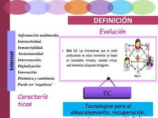 DEFINICIÓN
EvoluciónInformación multimedia.
Interactividad.
Inmaterialidad.
Interconexión.
Instantaneidad
Digitalización
Innovación.
Dinámica y cambiante.
Puede ser 'engañosa'
Internet
Caracterís
ticas Tecnologías para el
almacenamiento, recuperación,
TIC
 