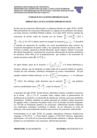 PROFESOR: JULIO BARRETO 1 MATERIA: MATEMÁTICA IV
UNIDAD II ECUACIONES DIFERENCIALES
ORIGEN DE LAS ECUACIONES DIFERENCIALES
Se dice que las ecuaciones diferenciales se originaron durante los siglos XVII y XVIII.
Más precisamente las ecuaciones diferenciales se originan en los principios del cálculo,
con Isaac Newton y Gottfried Wilheln Leibnitz en el siglo XVII. Newton clasificó las
ecuaciones de primer orden de acuerdo con las formas    yf
dx
dy
xf
dx
dy
 , y
 ., yxf
dx
dy
 En 1675 Leibnitz asentó en un papel la ecuación: .
2
1 2
  yydy Y descubrió
el método de separación de variables, así como procedimientos para resolver las
ecuaciones homogéneas de primer orden y las ecuaciones lineales de primer orden. A
Newton y Leibnitz, siguieron la familia Bernoulli: Jacob, Johann y Daniel. Con ayuda
del cálculo formularon y resolvieron las ecuaciones diferenciales de muchos problemas
de mecánica. Entre ellos el de la braquistócroma que conduce a las ecuaciones no
lineales de primer orden   .)(1 2
cyy 
En aquel tiempo, pasar de la ecuación
2
1
322
3








ayb
a
y a la forma diferencial y,
entonces, afirmar que las integrales en ambos lados de la ecuación debían ser iguales,
excepto por una constante, constituyó ciertamente un avance trascendental. Así por
ejemplo, mientras Johann sabía que 








1
1
p
ax
ddxax
p
p
no era para p = -1 no sabía que
 x
x
dx
ln . Sin embargo, pudo demostrar que la ecuación ,
ax
y
dx
dy
 que podemos
resolver escribiéndola como ,
x
dx
y
dy
a  y tiene la solución .c
x
ya

A principio del siglo XVIII Jacobo Riccati, matemático italiano, consideró ecuaciones
de la forma   0,,  yyyf . Leonardo Euler, trabajó sobre el planteamiento de
problemas de la mecánica y su desarrollo de métodos de solución para estos problemas
matemáticos. También, mediante un cambio adecuado de variables, redujo ecuaciones
de segundo orden a ecuaciones de primer orden; Creó el concepto de factor integrante;
en 1739 dio un tratamiento general a las ecuaciones diferenciales lineales ordinarias
con coeficientes constantes; contribuyó al método de las soluciones en series de
potencias y dio un procedimiento numérico para resolver las ecuaciones diferenciales.
Posteriormente en el siglo XVIII, los grandes matemáticos franceses Joseph-Louis
Lagrange (1736-1813) y Pierre-Simon Laplace (1749-1827) hicieron importantes
aportaciones a la teoría de las ecuaciones diferenciales ordinarias y, además, dieron por
primera vez un tratamiento a las ecuaciones diferenciales parciales.
 