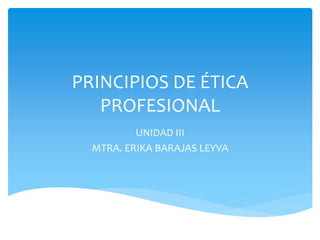 PRINCIPIOS DE ÉTICA
PROFESIONAL
UNIDAD III
MTRA. ERIKA BARAJAS LEYVA
 