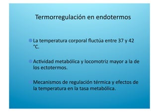 Termorregulación en endotermos 

  La temperatura corporal ﬂuctúa entre 37 y 42 
°C. 

  Ac6vidad metabólica y locomotriz mayor a la de 
los ectotermos. 

  Mecanismos de regulación térmica y efectos de 
la temperatura en la tasa metabólica. 
 