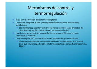 Mecanismos de control y 
termorregulación 

   Inicia con la ac6vación de los termorreceptores. 

   La señal se integra en el SNC y la respuesta incluye acciones musculares y 
metabólicas. 

   Los mamíferos presentan termorrecepctores centrales (área preóp6ca del 
hipotálamo) y periféricos (terminales nerviosas en la piel). 

   Hay dos mecanismos de termorregulación, ya sea en el frío ó en el calor: 
conductual y autónoma. 

   La termorregulación conductual ocurre en endotermos y en ectotermos.  

   No está controlada por las neuronas del PO en el hipotálamo, aún no está 
claro qué neuronas par6cipan en la termorregulación conductual (Nagashima, 
2006). 
 