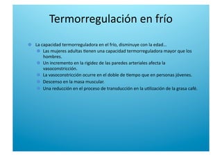 Termorregulación en frío 

   La capacidad termorreguladora en el frío, disminuye con la edad… 

   Las mujeres adultas 6enen una capacidad termorreguladora mayor que los 
hombres. 

   Un incremento en la rigidez de las paredes arteriales afecta la 
vasoconstricción. 

   La vasoconstricción ocurre en el doble de 6empo que en personas jóvenes. 

   Descenso en la masa muscular. 

   Una reducción en el proceso de transducción en la u6lización de la grasa café. 
 