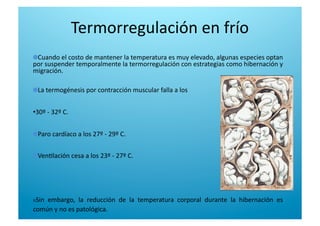  Cuando el costo de mantener la temperatura es muy elevado, algunas especies optan 
por suspender temporalmente la termorregulación con estrategias como hibernación y 
migración. 

  La termogénesis por contracción muscular falla a los 
• 30º ‐ 32º C. 

  Paro cardíaco a los 27º ‐ 29º C. 

  Ven6lación cesa a los 23º ‐ 27º C. 
n Sin  embargo,  la  reducción  de  la  temperatura  corporal  durante  la  hibernación  es 
común y no es patológica. 
Termorregulación en frío 
 
