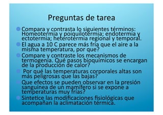 Preguntas de tarea 

  Compara y contrasta lo siguientes términos: 
Homeotermia y poiquilotermia; endotermia y 
ectotermia; heterotermia regional y temporal. 

  El agua a 10 C parece más fría que el aire a la 
misma temperatura, por que? 

  Compare y contraste los mecanismos de 
termogenia. Qué pasos bioquímicos se encargan 
de la producción de calor? 

   Por qué las temperaturas corporales altas son 
más peligrosas que las bajas? 

  Que efectos se pueden observar en la presión 
sanguínea de un mamífero si se expone a 
temperaturas muy frías?  

  Sinte6ce las modiﬁcaciones ﬁsiológicas que 
acompañan la aclimatación térmica. 
 