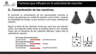 Factores que influyen en la velocidad de reacción
2.- Concentración de los reactivos
Al aumentar la concentración de los reaccionantes aumenta el
número de partículas por unidad de volumen y por lo tanto aumenta
la probabilidad de choque, lo que conduce a una mayor velocidad de
reacción.
Según la teoría de las colisiones vimos que, para que una reacción
ocurra, las moléculas deben entrar en contacto entre sí. Así, mientras
mayor sea la frecuencia de las colisiones efectivas, mayor será la
velocidad de reacción.
En el caso de las soluciones:
Concentración Cantidad de soluto
En el caso de los gases:
Concentración Presión
En el caso de los solidos:
Concentración Superficie del solido
 