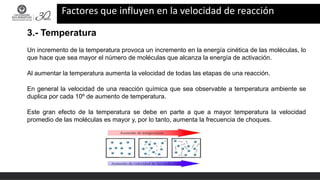 Factores que influyen en la velocidad de reacción
3.- Temperatura
Un incremento de la temperatura provoca un incremento en la energía cinética de las moléculas, lo
que hace que sea mayor el número de moléculas que alcanza la energía de activación.
Al aumentar la temperatura aumenta la velocidad de todas las etapas de una reacción.
En general la velocidad de una reacción química que sea observable a temperatura ambiente se
duplica por cada 10º de aumento de temperatura.
Este gran efecto de la temperatura se debe en parte a que a mayor temperatura la velocidad
promedio de las moléculas es mayor y, por lo tanto, aumenta la frecuencia de choques.
 