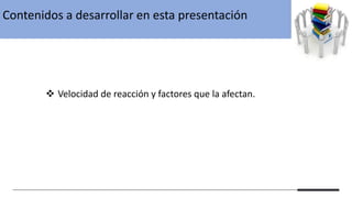 Contenidos a desarrollar en esta presentación
❖ Velocidad de reacción y factores que la afectan.
 