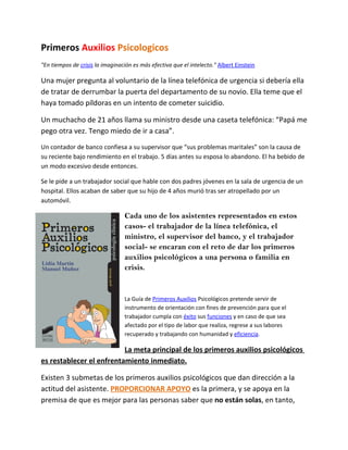 Primeros Auxilios Psicologicos
"En tiempos de crisis la imaginación es más efectiva que el intelecto." Albert Einstein

Una mujer pregunta al voluntario de la línea telefónica de urgencia si debería ella
de tratar de derrumbar la puerta del departamento de su novio. Ella teme que el
haya tomado píldoras en un intento de cometer suicidio.

Un muchacho de 21 años llama su ministro desde una caseta telefónica: “Papá me
pego otra vez. Tengo miedo de ir a casa”.
Un contador de banco confiesa a su supervisor que “sus problemas maritales” son la causa de
su reciente bajo rendimiento en el trabajo. 5 días antes su esposa lo abandono. El ha bebido de
un modo excesivo desde entonces.

Se le pide a un trabajador social que hable con dos padres jóvenes en la sala de urgencia de un
hospital. Ellos acaban de saber que su hijo de 4 años murió tras ser atropellado por un
automóvil.

                                  Cada uno de los asistentes representados en estos
                                  casos- el trabajador de la línea telefónica, el
                                  ministro, el supervisor del banco, y el trabajador
                                  social- se encaran con el reto de dar los primeros
                                  auxilios psicológicos a una persona o familia en
                                  crisis.


                                  La Guía de Primeros Auxilios Psicológicos pretende servir de
                                  instrumento de orientación con fines de prevención para que el
                                  trabajador cumpla con éxito sus funciones y en caso de que sea
                                  afectado por el tipo de labor que realiza, regrese a sus labores
                                  recuperado y trabajando con humanidad y eficiencia.

                          La meta principal de los primeros auxilios psicológicos
es restablecer el enfrentamiento inmediato.

Existen 3 submetas de los primeros auxilios psicológicos que dan dirección a la
actitud del asistente. PROPORCIONAR APOYO es la primera, y se apoya en la
premisa de que es mejor para las personas saber que no están solas, en tanto,
 