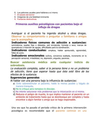 6.   Los patrones usuales para hablarse a sí mismo
   7.   El estado del dormir
   8.   Imágenes de una fatalidad inminente
   9.   Fantasías destructivas

     Primeros auxilios psicológicos con pacientes bajo el
                      influjo de drogas

Averiguar si el paciente ha ingerido alcohol u otras drogas.
Observar su comportamiento o preguntar a familiares o amigos
que le acompañen.
Indicadores físicos comunes de adicción a sustancias:
somnolencia, pupilas fijas o dilatadas, piel enrojecida, húmeda o seca, marcas de
quemaduras o inserción de agujas, dificultades para la coordinación.
Indicadores conductuales:                   simpleza, hablar apresurado, agresividad,
fallas de juicio.
Indicadores emocionales:                    euforia, conciencia exaltada, incremento en la
percepción sensorial, irritabilidad, ira, depresión, angustia, paranoia.

Buscar asistencia médica ante cualquier indicio de
sobredosis.
La evaluación completa, saber si la persona tiene o no un problema
de adicción, tiene que esperar hasta que ésta esté libre de los
efectos de la sustancia.
Sugerencias generales
Al hablar con una persona bajo la influencia de sustancias:
  a) Evite sobreestimular al paciente; hable lo menos posible y hágalo de
     manera tranquila.
  b) No lo critique pero tampoco lo disculpe.
  c) No intente solucionar más problemas que la intoxicación en sí misma.
  d) Reduzca el peligro de muerte, lo que implica mantener al paciente en un
     ambiente de tratamiento hasta que se desintoxique por completo y hasta
     encontrar a algún familiar o amigo que se haga responsable.


Una vez que ha pasado el periodo crítico de la primera intervención
psicológica es recomendable que el paciente continúe en una
 