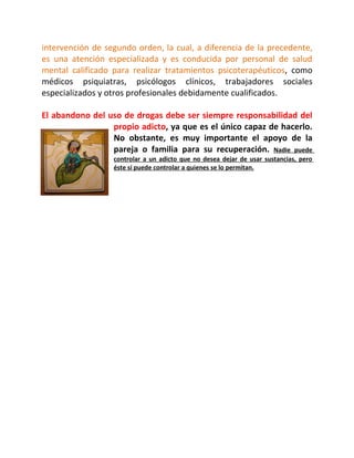 intervención de segundo orden, la cual, a diferencia de la precedente,
es una atención especializada y es conducida por personal de salud
mental calificado para realizar tratamientos psicoterapéuticos, como
médicos psiquiatras, psicólogos clínicos, trabajadores sociales
especializados y otros profesionales debidamente cualificados.

El abandono del uso de drogas debe ser siempre responsabilidad del
                 propio adicto, ya que es el único capaz de hacerlo.
                 No obstante, es muy importante el apoyo de la
                 pareja o familia para su recuperación. Nadie puede
                  controlar a un adicto que no desea dejar de usar sustancias, pero
                  éste sí puede controlar a quienes se lo permitan.
 