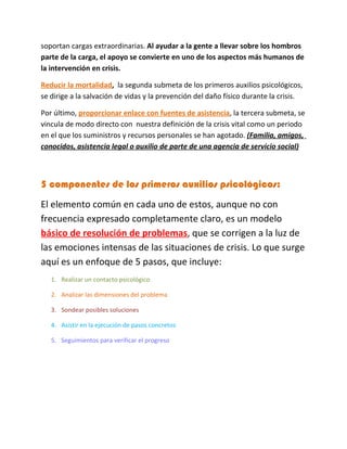 soportan cargas extraordinarias. Al ayudar a la gente a llevar sobre los hombros
parte de la carga, el apoyo se convierte en uno de los aspectos más humanos de
la intervención en crisis.

Reducir la mortalidad, la segunda submeta de los primeros auxilios psicológicos,
se dirige a la salvación de vidas y la prevención del daño físico durante la crisis.

Por último, proporcionar enlace con fuentes de asistencia, la tercera submeta, se
vincula de modo directo con nuestra definición de la crisis vital como un periodo
en el que los suministros y recursos personales se han agotado. (Familia, amigos,
conocidos, asistencia legal o auxilio de parte de una agencia de servicio social)



5 componentes de los primeros auxilios psicológicos:
El elemento común en cada uno de estos, aunque no con
frecuencia expresado completamente claro, es un modelo
básico de resolución de problemas, que se corrigen a la luz de
las emociones intensas de las situaciones de crisis. Lo que surge
aquí es un enfoque de 5 pasos, que incluye:
   1. Realizar un contacto psicológico

   2. Analizar las dimensiones del problema

   3. Sondear posibles soluciones

   4. Asistir en la ejecución de pasos concretos

   5. Seguimientos para verificar el progreso
 