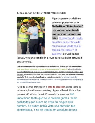 1. Realización del CONTACTO PSICOLOGICO
                               Algunas personas definen
                               este componente como
                               EMPATIA o “Sintonización”
                               con los sentimientos de
                               una persona durante una
                               crisis. El escuchar de modo
                               empático se identifica de
                               manera mas solida con la
                               terapia centrada en el
                               paciente, de Carl Rogers
(1951), y es una condición previa para cualquier actividad
de asistencia.
En el presente contexto significa escuchar lo mismo los hechos que los sentimientos
(que paso, tanto como que es lo que la persona siente al respecto), y la utilización del
lineamiento reflexivo, para que la persona sepa que de manera real escuchamos lo que
ha dicho. En la desorganización y el trastorno por una crisis, con frecuencia lo novedoso
o extraño de la experiencia es la parte mas atemorizante. La tarea primaria del
asistente es escuchar como el cliente visualiza la situación y se comunica, cualquier que
sea el entendimiento que surja.

“Uno de los mas grandes en el arte de escuchar, en los tiempos
modernos, fue el famoso psicólogo Sigmund Freud. Un hombre
que conoció a Freud describió su modo de escuchar: Me
impresiono tanto que no lo olvidare jamás. Tenia
cualidades que nunca he visto en ningún otro
hombre. Yo nunca había visto una atención tan
concentrada. Y no se trataba en absoluto de una
 