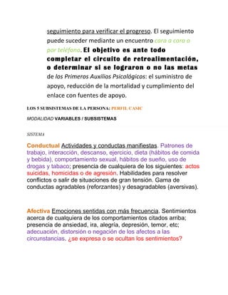 seguimiento para verificar el progreso. El seguimiento
          puede suceder mediante un encuentro cara a cara o
          por teléfono. El objetivo es ante todo
          completar el circuito de retroalimentación,
          o determinar si se lograron o no las metas
          de los Primeros Auxilios Psicológicos: el suministro de
          apoyo, reducción de la mortalidad y cumplimiento del
          enlace con fuentes de apoyo.
LOS 5 SUBSISTEMAS DE LA PERSONA: PERFIL CASIC

MODALIDAD VARIABLES / SUBSISTEMAS


SISTEMA

Conductual Actividades y conductas manifiestas. Patrones de
trabajo, interacción, descanso, ejercicio, dieta (hábitos de comida
y bebida), comportamiento sexual, hábitos de sueño, uso de
drogas y tabaco; presencia de cualquiera de los siguientes: actos
suicidas, homicidas o de agresión. Habilidades para resolver
conflictos o salir de situaciones de gran tensión. Gama de
conductas agradables (reforzantes) y desagradables (aversivas).



Afectiva Emociones sentidas con más frecuencia. Sentimientos
acerca de cualquiera de los comportamientos citados arriba;
presencia de ansiedad, ira, alegría, depresión, temor, etc;
adecuación, distorsión o negación de los afectos a las
circunstancias. ¿se expresa o se ocultan los sentimientos?
 