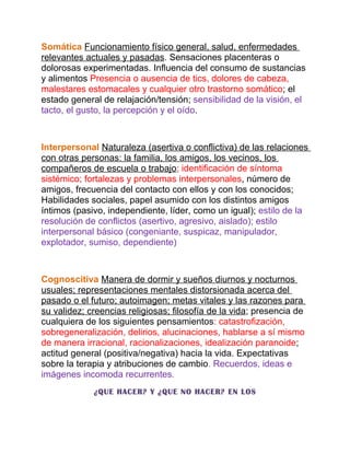 Somática Funcionamiento físico general, salud, enfermedades
relevantes actuales y pasadas. Sensaciones placenteras o
dolorosas experimentadas. Influencia del consumo de sustancias
y alimentos Presencia o ausencia de tics, dolores de cabeza,
malestares estomacales y cualquier otro trastorno somático; el
estado general de relajación/tensión; sensibilidad de la visión, el
tacto, el gusto, la percepción y el oído.



Interpersonal Naturaleza (asertiva o conflictiva) de las relaciones
con otras personas: la familia, los amigos, los vecinos, los
compañeros de escuela o trabajo; identificación de síntoma
sistémico; fortalezas y problemas interpersonales, número de
amigos, frecuencia del contacto con ellos y con los conocidos;
Habilidades sociales, papel asumido con los distintos amigos
íntimos (pasivo, independiente, líder, como un igual); estilo de la
resolución de conflictos (asertivo, agresivo, aislado); estilo
interpersonal básico (congeniante, suspicaz, manipulador,
explotador, sumiso, dependiente)



Cognoscitiva Manera de dormir y sueños diurnos y nocturnos
usuales; representaciones mentales distorsionada acerca del
pasado o el futuro; autoimagen; metas vitales y las razones para
su validez; creencias religiosas; filosofía de la vida; presencia de
cualquiera de los siguientes pensamientos: catastrofización,
sobregeneralización, delirios, alucinaciones, hablarse a sí mismo
de manera irracional, racionalizaciones, idealización paranoide;
actitud general (positiva/negativa) hacia la vida. Expectativas
sobre la terapia y atribuciones de cambio. Recuerdos, ideas e
imágenes incomoda recurrentes.
             ¿QUE HACER? Y ¿QUE NO HACER? EN LOS
 