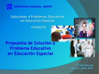 Soluciones a Problemas Educativos
en Educación Especial
UNIVERSIDAD NACIONAL ABIERTA
Unidad III
Propuesta de Solución a
Problema Educativo
en Educación Especial
Ericka Naveda
Caracas, junio 2021
 