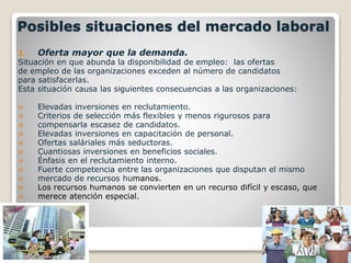 Posibles situaciones del mercado laboral 
1. Oferta mayor que la demanda. 
Situación en que abunda la disponibilidad de empleo: las ofertas 
de empleo de las organizaciones exceden al número de candidatos 
para satisfacerlas. 
Esta situación causa las siguientes consecuencias a las organizaciones: 
 Elevadas inversiones en reclutamiento. 
 Criterios de selección más flexibles y menos rigurosos para 
 compensarla escasez de candidatos. 
 Elevadas inversiones en capacitación de personal. 
 Ofertas saláriales más seductoras. 
 Cuantiosas inversiones en beneficios sociales. 
 Énfasis en el reclutamiento interno. 
 Fuerte competencia entre las organizaciones que disputan el mismo 
 mercado de recursos humanos. 
 Los recursos humanos se convierten en un recurso difícil y escaso, que 
 merece atención especial. 
 