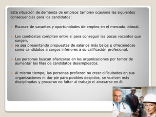 Esta situación de demanda de empleos también ocasiona las siguientes 
consecuencias para los candidatos: 
 Escasez de vacantes y oportunidades de empleo en el mercado laboral. 
 Los candidatos compiten entre sí para conseguir las pocas vacantes que 
surgen, 
 ya sea presentando propuestas de salarios más bajos u ofreciéndose 
como candidatos a cargos inferiores a su calificación profesional. 
 Las personas buscan afianzarse en las organizaciones por temor de 
aumentar las filas de candidatos desempleados. 
 Al mismo tiempo, las personas prefieren no crear dificultades en sus 
organizaciones ni dar pie para posibles despidos, se vuelven más 
disciplinadas y procuran no faltar al trabajo ni atrasarse en él. 
 