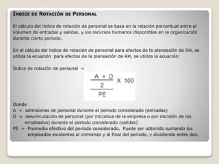ÍNDICE DE ROTACIÓN DE PERSONAL 
El cálculo del índice de rotación de personal se basa en la relación porcentual entre el 
volumen de entradas y salidas, y los recursos humanos disponibles en la organización 
durante cierto periodo. 
En el cálculo del índice de rotación de personal para efectos de la planeación de RH, se 
utiliza la ecuación para efectos de la planeación de RH, se utiliza la ecuación: 
Índice de rotación de personal = 
Donde 
A = admisiones de personal durante el periodo considerado (entradas) 
D = desvinculación de personal (por iniciativa de la empresa o por decisión de los 
empleados) durante el periodo considerado (salidas) 
PE = Promedio efectivo del período considerado. Puede ser obtenido sumando los 
empleados existentes al comienzo y al final del período, y dividiendo entre dos. 
 