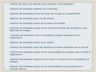 Motivo del retiro (por decisión de la empresa o del trabajador). 
Opinión del empleado respecto de la empresa. 
Opinión del empleado acerca del cargo que ocupa en la organización. 
Opinión del empleado sobre su jefe directo. 
Opinión del empleado acerca de su horario de trabajo. 
Opinión del empleado acerca de las condiciones físicas del ambiente en que 
desarrolla su trabajo. 
 Opinión del empleado sobre los beneficios sociales otorgados por la 
organización. 
Opinión del empleado acerca de su salario. 
Opinión del empleado sobre las relaciones humanas existentes en su sección. 
Opinión del empleado acerca de las oportunidades de progreso que le brindó la 
organización. 
Opinión del empleado respecto de la moral y la actitud de sus compañeros de 
trabajos. 
Opinión del empleado acerca de las oportunidades que encuentra en el 
mercado laboral. 
 
